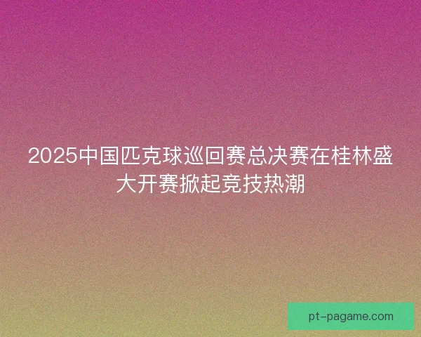 2025中国匹克球巡回赛总决赛在桂林盛大开赛掀起竞技热潮