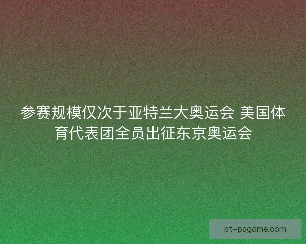 参赛规模仅次于亚特兰大奥运会 美国体育代表团全员出征东京奥运会